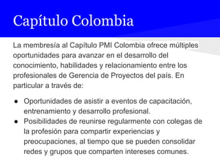 Capítulo Colombia
La membresía al Capítulo PMI Colombia ofrece múltiples
oportunidades para avanzar en el desarrollo del
conocimiento, habilidades y relacionamiento entre los
profesionales de Gerencia de Proyectos del país. En
particular a través de:
● Oportunidades de asistir a eventos de capacitación,
entrenamiento y desarrollo profesional.
● Posibilidades de reunirse regularmente con colegas de
la profesión para compartir experiencias y
preocupaciones, al tiempo que se pueden consolidar
redes y grupos que comparten intereses comunes.
 