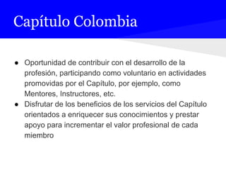 Capítulo Colombia
● Oportunidad de contribuir con el desarrollo de la
profesión, participando como voluntario en actividades
promovidas por el Capítulo, por ejemplo, como
Mentores, Instructores, etc.
● Disfrutar de los beneficios de los servicios del Capítulo
orientados a enriquecer sus conocimientos y prestar
apoyo para incrementar el valor profesional de cada
miembro
 