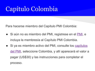 Capítulo Colombia
Para hacerse miembro del Capítulo PMI Colombia:
● Si aún no es miembro del PMI, registrese en el PMI, e
incluya la membresía al Capítulo PMI Colombia.
● Si ya es miembro activo del PMI, consulte los capítulos
del PMI, seleccione Colombia, y allí aparecerá el valor a
pagar (US$30) y las instrucciones para completar el
proceso.
 