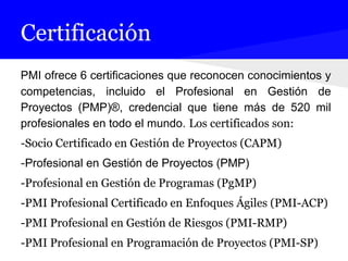Certificación
PMI ofrece 6 certificaciones que reconocen conocimientos y
competencias, incluido el Profesional en Gestión de
Proyectos (PMP)®, credencial que tiene más de 520 mil
profesionales en todo el mundo. Los certificados son:
-Socio Certificado en Gestión de Proyectos (CAPM)
-Profesional en Gestión de Proyectos (PMP)
-Profesional en Gestión de Programas (PgMP)
-PMI Profesional Certificado en Enfoques Ágiles (PMI-ACP)
-PMI Profesional en Gestión de Riesgos (PMI-RMP)
-PMI Profesional en Programación de Proyectos (PMI-SP)
 