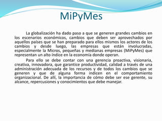 MiPyMes 
La globalización ha dado paso a que se generen grandes cambios en 
los escenarios económicos, cambios que deben ser aprovechados por 
aquellos países que se han preparado para ellos mismos los actores de los 
cambios y desde luego, las empresas que están involucradas, 
especialmente la Micros, pequeñas y medianas empresas (MiPyMes) que 
representan un alto índice en la economía donde operan. 
Para ello se debe contar con una gerencia proactiva, visionaria, 
creativa, innovadora, que garantice productividad, calidad a través de una 
administración adecuada de los recursos y de todos los cambios que se 
generen y que de alguna forma indicen en el comportamiento 
organizacional. De allí, la importancia de cómo debe ser ese gerente, su 
alcance, repercusiones y conocimientos que debe manejar. 
 
