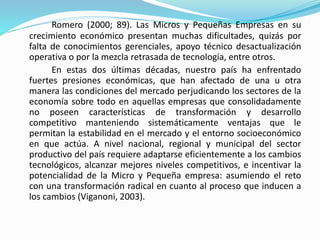 Romero (2000; 89). Las Micros y Pequeñas Empresas en su 
crecimiento económico presentan muchas dificultades, quizás por 
falta de conocimientos gerenciales, apoyo técnico desactualización 
operativa o por la mezcla retrasada de tecnología, entre otros. 
En estas dos últimas décadas, nuestro país ha enfrentado 
fuertes presiones económicas, que han afectado de una u otra 
manera las condiciones del mercado perjudicando los sectores de la 
economía sobre todo en aquellas empresas que consolidadamente 
no poseen características de transformación y desarrollo 
competitivo manteniendo sistemáticamente ventajas que le 
permitan la estabilidad en el mercado y el entorno socioeconómico 
en que actúa. A nivel nacional, regional y municipal del sector 
productivo del país requiere adaptarse eficientemente a los cambios 
tecnológicos, alcanzar mejores niveles competitivos, e incentivar la 
potencialidad de la Micro y Pequeña empresa: asumiendo el reto 
con una transformación radical en cuanto al proceso que inducen a 
los cambios (Viganoni, 2003). 
 