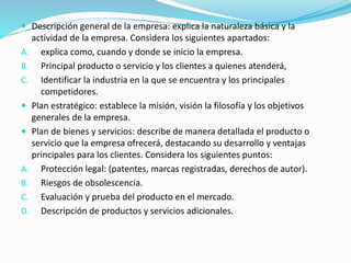  Descripción general de la empresa: explica la naturaleza básica y la 
actividad de la empresa. Considera los siguientes apartados: 
A. explica como, cuando y donde se inicio la empresa. 
B. Principal producto o servicio y los clientes a quienes atenderá, 
C. Identificar la industria en la que se encuentra y los principales 
competidores. 
 Plan estratégico: establece la misión, visión la filosofía y los objetivos 
generales de la empresa. 
 Plan de bienes y servicios: describe de manera detallada el producto o 
servicio que la empresa ofrecerá, destacando su desarrollo y ventajas 
principales para los clientes. Considera los siguientes puntos: 
A. Protección legal: (patentes, marcas registradas, derechos de autor). 
B. Riesgos de obsolescencia. 
C. Evaluación y prueba del producto en el mercado. 
D. Descripción de productos y servicios adicionales. 
 
