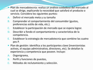  Plan de mercadotecnia: realiza un análisis cuidadoso del mercado al 
cual se dirige, explicando la necesidad que satisfará el producto o 
servicio. Considera los siguientes puntos: 
A. Definir el mercado meta y su tamaño 
B. Comprender el comportamiento del consumidor (gustos, 
preferencias estilo de vida, etc.). 
C. Establecer la participación de mercado que se espera lograr. 
D. Describir a fondo el comportamiento y característica de la 
competencia. 
E. Establecer la estrategia de mercadotecnia que combine las cuatro 
pes P. 
 Plan de gestión: identifica a los participantes clave (inversionistas 
activos, el equipo administrativo, directores, etc). Se detallan la 
experiencia y competencia que poseen. Incluye: 
A. Organigrama, 
B. Perfil y funciones de puestos, 
C. Métodos de reclutamiento y selección. 
 