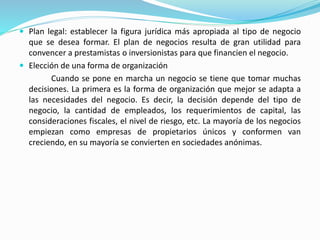  Plan legal: establecer la figura jurídica más apropiada al tipo de negocio 
que se desea formar. El plan de negocios resulta de gran utilidad para 
convencer a prestamistas o inversionistas para que financien el negocio. 
 Elección de una forma de organización 
Cuando se pone en marcha un negocio se tiene que tomar muchas 
decisiones. La primera es la forma de organización que mejor se adapta a 
las necesidades del negocio. Es decir, la decisión depende del tipo de 
negocio, la cantidad de empleados, los requerimientos de capital, las 
consideraciones fiscales, el nivel de riesgo, etc. La mayoría de los negocios 
empiezan como empresas de propietarios únicos y conformen van 
creciendo, en su mayoría se convierten en sociedades anónimas. 
