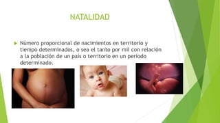 NATALIDAD
 Número proporcional de nacimientos en territorio y
tiempo determinados, o sea el tanto por mil con relación
a la población de un país o territorio en un período
determinado.
 
