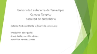 Universidad autónoma de Tamaulipas
Campus Tampico
Facultad de enfermería
Materia: Medio ambiente y desarrollo sustentable
Integrantes del equipo:
Anadelia Martínez Hernández
Monserrat Ramírez Olvera
 