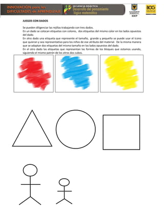 JUEGOS CON DADOS
Se pueden diligenciar las rejillas trabajando con tres dados.
En un dado se colocan etiquetas con colores, dos etiquetas del mismo color en los lados opuestos
del dado.
En otro dado una etiqueta que represente el tamaño, grande y pequeño se puede usar el ícono
que quieran y sea representativo para los niños de ese atributo del material. De la misma manera
que se adaptan dos etiquetas del mismo tamaño en los lados opuestos del dado.
En el otro dado las etiquetas que representan las formas de los bloques que estamos usando,
siguiendo el mismo patrón de los otros dos cubos.
 