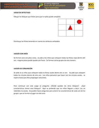 JUEGO DE DETECTIVES
Dibujar los bloques que faltan para que la rejilla quede completa.
Distribuya las fichas teniendo en cuenta los atributos señalados:
JUEGOS CON AROS
Se forman aros con pita o lana, se pide a los niños que coloquen todas las fichas rojas dentro del
aro, ninguna pieza puede quedar por fuera. Se forman varios grupos de esta manera.
JUEGOS DE CONJUNCIÓN
Se pide al os niños que coloquen todas la fichas azules dentro de un aro. Se pide que coloquen
todos los círculos dentro de otro aro. Los niños pensaran que hacer con los círculos azules, se
espera hasta que ellos propongan soluciones.
Para continuar con este juego se pregunta: ¿Dónde quedan los otros bloques? ¿Qué
características tienen esos bloques? Aquí se pretende que los niños lleguen a decir: Los no
redondos no azules, Se pueden hacer preguntas para aclarar las características de cada uno de los
grupos que se forman al jugar con dos aros.
 
