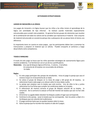 ACTIVIDADES ESTRUCTURADAS
JUEGOS DE INICIACIÓN A LA LÓGICA
Los juegos de iniciación a la lógica buscan que los niños y las niñas inicien el aprendizaje de la
lógica con actividades de tipo informal. Se realizan usando materiales especialmente
estructurados para cumplir este propósito. En general forman grupos de elementos que resultan
de la combinación de todos los valores de las variables que representa el material. Este conjunto
de material estructurado se caracteriza porque dos cualesquiera de sus piezas tiene al menos una
diferencia.
Es importante tener en cuenta en estos juegos, que los participantes deben leer y comentar las
instrucciones y preparar el material que se solicita. Pueden ensayarlo al comienzo y luego
desarrollarlo como competencia.
TODOS O NINGUNO
A través de este juego se busca que los niños aprendan estrategias de razonamiento lógico para
resolver problemas. Y se familiaricen con el uso de los cuantificadores.
Materiales: Una caja de bloques lógicos (4 formas, 3 colores, 2 tamaños).
Un conjunto de 24 tarjetas con enunciados de atributos.
Un dado.
Reglas:
1. En este juego participan dos parejas de estudiantes. Inicia el juego la pareja que saca el
número mayor en el lanzamiento de un dado.
2. Se coloca el grupo de bloques en la mesa de juego y del grupo de 24 tarjetas, se
seleccionan 6 para cada juego y se colocan sobre la mesa dadas vuelta.
3. La pareja que empieza saca la tarjeta que está encima. Uno de ellos la lee y juntos
seleccionan la ó las fichas que cumplen las condiciones dadas en la tarjeta.
4. Si seleccionan de manera correcta el grupo de bloques solución de su tarjeta, la
conservan. De lo contrario la colocan al final del montón de tarjetas que aún no han sido
usadas.
5. Al terminar su jugada deben devolver los bloques usados al lugar que corresponde.
6. Continúa la otra pareja, sacan la tarjeta que les corresponde, leen las pistar y elijen el o
los bloques que son solución de la adivinanza.
7. El juego continúa hasta que no quedan tarjetas sobre la mesa.
8. Gana la pareja que ha reunido más tarjetas al cabo de 5 juegos.
 