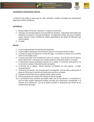 ADIVINANZAS CON BLOQUES LÓGICOS
A través de este juego se busca que los niños aprendan a diseñar estrategias de razonamiento
lógico para resolver problemas.
MATERIALES
 Bloques lógicos (4 formas, 2 grosores, 3 colores y 2 tamaños).
 8 tarjetas con mensajes lógicos con enunciados de atributos. Cada tarjeta tiene pistas que
identifican un bloque o un grupo de bloques. Es importante señalar aquí que el maestro
puede construir mayor cantidad de tarjetas dependiendo del grado de dificultad que
quiera trabajar.
 Un dado.
REGLAS
1. En este juego participan dos parejas de estudiantes.
2. Inicia el juego la pareja que saca el número mayor en el lanzamiento de un dado.
3. Se coloca un grupo de bloques en la mesa de juego. Las tarjetas se colocan en un montón
sobre la mesa dadas vuelta.
4. La pareja que parte saca la tarjeta que está en el montón. Uno de ellos lee las pistas y
juntos seleccionan l o las piezas que cumplen todas las condiciones dadas en la tarjeta.
5. Si seleccionan el grupo de bloques solución de su tarjeta, la conservan como premio, de
lo contrario la colocan al final del montón de tarjetas.
6. Al término de su jugada, deberá devolver los bloques con que jugaron, al lugar
correspondiente.
7. Continúa la otra pareja, saca la tarjeta que le corresponde, leen las pistas y seleccionan el
grupo de fichas que es solución de la adivinanza escrita en su tarjeta.
8. El juego continúa hasta que no quedan tarjetas sobre la mesa.
9. Gana la pareja que ha reunido más tarjetas al cabo de 3 juegos.
10. Es conveniente tener presente que puede haber más de una solución, lo importante es
que los niños puedan argumentar porqué las fichas que seleccionan corresponden a la
solución de la adivinanza, solo así se podrá constatar la apropiación que tienen de las
características del juego.
 