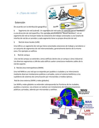  ¿Tipos de redes?
Extensión
De acuerdo con la distribución geográfica:
§ Segmento de red (subred) Un segmento de red suele ser definido por el "hardware"
o una dirección de red específica. Por ejemplo, en el entorno "Novell NetWare", en un
segmento de red se incluyen todas las estaciones de trabajo conectadas a una tarjeta de
interfaz de red de un servidor y cada segmento tiene su propia dirección de red.
§ Red de áreas locales (LAN)
Una LAN es un segmento de red que tiene conectadas estaciones de trabajo y servidores o
un conjunto de segmentos de red interconectados, generalmente dentro de la misma
zona. Por ejemplo un edificio.
§ Red de campus
Una red de campus se extiende a otros edificios dentro de un campus o área industrial.
Los diversos segmentos o LAN de cada edificio suelen conectarse mediante cables de la
red de soporte.
§ Red de área metropolitana (MAN)
Una red MAN es una red que se expande por pueblos o ciudades y se interconecta
mediante diversas instalaciones públicas o privadas, como el sistema telefónico o los
suplidores de sistemas de comunicación por microondas o medios ópticos.
Red de área extensa (WAN y redes globales)
Las WAN y redes globales se extienden sobrepasando las fronteras de las ciudades,
pueblos o naciones. Los enlaces se realizan con instalaciones de telecomunicaciones
públicas y privadas, además por microondas y satélites.
 