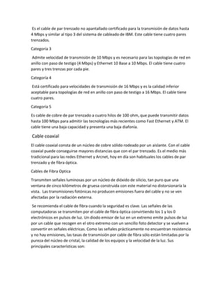 Es el cable de par trenzado no apantallado certificado para la transmisión de datos hasta
4 Mbps y similar al tipo 3 del sistema de cableado de IBM. Este cable tiene cuatro pares
trenzados.
Categoría 3
Admite velocidad de transmisión de 10 Mbps y es necesario para las topologías de red en
anillo con paso de testigo (4 Mbps) y Ethernet 10 Base a 10 Mbps. El cable tiene cuatro
pares y tres trenzas por cada pie.
Categoría 4
Está certificado para velocidades de transmisión de 16 Mbps y es la calidad inferior
aceptable para topologías de red en anillo con paso de testigo a 16 Mbps. El cable tiene
cuatro pares.
Categoría 5
Es cable de cobre de par trenzado a cuatro hilos de 100 ohm, que puede transmitir datos
hasta 100 Mbps para admitir las tecnologías más recientes como Fast Ethernet y ATM. El
cable tiene una baja capacidad y presenta una baja diafonía.
Cable coaxial
El cable coaxial consta de un núcleo de cobre sólido rodeado por un aislante. Con el cable
coaxial puede conseguirse mayores distancias que con el par trenzado. Es el medio más
tradicional para las redes Ethernet y Arcnet, hoy en día son habituales los cables de par
trenzado y de fibra óptica.
Cables de Fibra Optica
Transmiten señales luminosas por un núcleo de dióxido de silicio, tan puro que una
ventana de cinco kilómetros de gruesa construida con este material no distorsionaría la
vista. Las transmisiones fotónicas no producen emisiones fuera del cable y no se ven
afectadas por la radiación externa.
Se recomienda el cable de fibra cuando la seguridad es clave. Las señales de las
computadoras se transmiten por el cable de fibra óptica convirtiendo los 1 y los 0
electrónicos en pulsos de luz. Un diodo emisor de luz en un extremo emite pulsos de luz
por un cable que recogen en el otro extremo con un sencillo foto detector y se vuelven a
convertir en señales eléctricas. Como las señales prácticamente no encuentran resistencia
y no hay emisiones, las tasas de transmisión por cable de fibra sólo están limitadas por la
pureza del núcleo de cristal, la calidad de los equipos y la velocidad de la luz. Sus
principales características son:
 