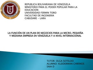 REPUBLICA BOLIVARIANA DE VENEZUELA
MINISTERIO PARA EL PODER POPULAR PARA LA
EDUCACION
UNIVERSIDAD FERMIN TORO
FACULTAD DE INGENIERIA
CABUDARE - LARA
LA FUNCIÓN DE UN PLAN DE NEGOCIOS PARA LA MICRO, PEQUEÑA
Y MEDIANA EMPRESA EN VENEZUELA Y A NIVEL INTERNACIONAL
TUTOR: OLGA SOTELDO
ALUMNO: KLEIDERMAN CHIRINOS
SAIA D
 