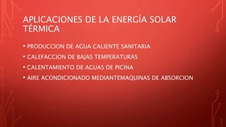 APLICACIONES DE LA ENERGÍA SOLAR
TÉRMICA
• PRODUCCION DE AGUA CALIENTE SANITARIA
• CALEFACCION DE BAJAS TEMPERATURAS
• CALENTAMIENTO DE AGUAS DE PICINA
• AIRE ACONDICIONADO MEDIANTEMAQUINAS DE ABSORCION
 
