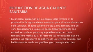 PRODUCCION DE AGUA CALIENTE
SANITARIA
• La principal aplicación de la energía solar térmica es la
producción de agua caliente sanitaria, para el sector domestico
y de servicios. El agua caliente se usa a una temperatura de
45°C temperatura a la que se puede llegar fácilmente con
captadores solares planos que pueden alcanzar como
temperatura media 80°C. El resto de las necesidades que no
aportan los captadores se obtiene de un sistema auxiliar, que
habitualmente suele ser gasóleo, gas o energía eléctrica
 