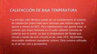 CALEFACCIÓN DE BAJA TEMPERATURA
• La energía solar térmica puede ser un complemento al sistema
de calefacción sobre todo para sistemas que utilicen agua de
aporte a menos de 60°C. Para calefacciones con aporte solar, el
sistema que mejor funciona es el suelo radiante (circuito de
tuberías por el suelo), ya que la temperatura del fluido que
circula a través de este circuito es de unos 45°C, fácilmente
alcanzable mediante captadores solares. Otro sistema utilizado
es el de fan-coil o aerotermos
 