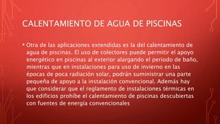CALENTAMIENTO DE AGUA DE PISCINAS
• Otra de las aplicaciones extendidas es la del calentamiento de
agua de piscinas. El uso de colectores puede permitir el apoyo
energético en piscinas al exterior alargando el periodo de baño,
mientras que en instalaciones para uso de invierno en las
épocas de poca radiación solar, podrán suministrar una parte
pequeña de apoyo a la instalación convencional. Además hay
que considerar que el reglamento de instalaciones térmicas en
los edificios prohíbe el calentamiento de piscinas descubiertas
con fuentes de energía convencionales
 