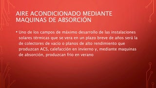 AIRE ACONDICIONADO MEDIANTE
MAQUINAS DE ABSORCIÓN
• Uno de los campos de máximo desarrollo de las instalaciones
solares térmicas que se vera en un plazo breve de años será la
de colectores de vacío o planos de alto rendimiento que
produzcan ACS, calefacción en invierno y, mediante maquinas
de absorción, produzcan frio en verano
 