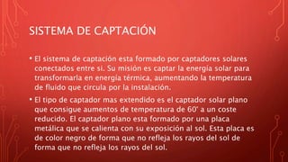 SISTEMA DE CAPTACIÓN
• El sistema de captación esta formado por captadores solares
conectados entre si. Su misión es captar la energía solar para
transformarla en energía térmica, aumentando la temperatura
de fluido que circula por la instalación.
• El tipo de captador mas extendido es el captador solar plano
que consigue aumentos de temperatura de 60° a un coste
reducido. El captador plano esta formado por una placa
metálica que se calienta con su exposición al sol. Esta placa es
de color negro de forma que no refleja los rayos del sol de
forma que no refleja los rayos del sol.
 