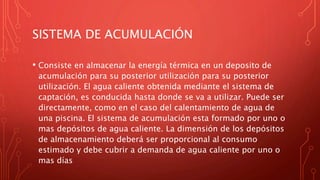 SISTEMA DE ACUMULACIÓN
• Consiste en almacenar la energía térmica en un deposito de
acumulación para su posterior utilización para su posterior
utilización. El agua caliente obtenida mediante el sistema de
captación, es conducida hasta donde se va a utilizar. Puede ser
directamente, como en el caso del calentamiento de agua de
una piscina. El sistema de acumulación esta formado por uno o
mas depósitos de agua caliente. La dimensión de los depósitos
de almacenamiento deberá ser proporcional al consumo
estimado y debe cubrir a demanda de agua caliente por uno o
mas días
 