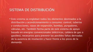 SISTEMA DE DISTRIBUCIÓN
• Este sistema se engloban todos los elementos destinados a la
distribución y acondicionamiento a consumo: control, tuberías
y conducciones, vasos de expansión, bombas, purgadores,
válvulas, etc. También forma parte de este sistema de apoyo
basado en energías convencionales (eléctricos, caldera de gas o
gasóleo), necesarios para prevenir las posibles faltas derivadas
de la ausencia de insolación y hacer frente a los picos de la
demanda
 