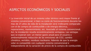 ASPECTOS ECONÓMICOS Y SOCIALES
• La inversión inicial de un sistema solar térmico será mayor frente al
sistema convencional, si bien su coste de funcionamiento durante los
mas de 25 años de vida de la instalación será irrelevante comparado
con el de compra de combustible o de energía eléctrica,
reparaciones, mantenimiento, etc. Asociado al sistema convencional.
Así, la instalación resulta económicamente ventajosa. Las ventajas
que se esperan son: un menor gasto anual para el usuario y
ambientalmente reducción de las emisiones de CO2, cambio
climático, vertidos, residuos nucleares. Además de que la energía
solar es compatible con cualquier sistema convencional e
independiente de la variación de precio de la compra de combustible
 