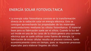 ENERGÍA SOLAR FOTOVOLTAICA
• La energía solar fotovoltaica consiste en la transformación
directa de la radiación solar en energía eléctrica. Esto se
consigue aprovechando las propiedades de los materiales
semiconductores mediante las células fotovoltaicas. El material
base para su fabricación suele ser el silicio. Cuando la luz del
sol incide en una de las caras de la célula genera una corriente
eléctrica que se suele utilizar como fuente de energía. La
fabricación de estas células resulta un proceso costoso, tanto
económicamente como en tiempo, pues se requieren procesos
especiales para elaborar lingotes de silicio
 