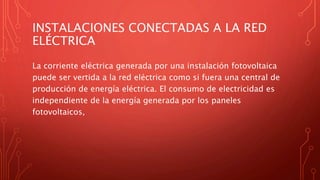 INSTALACIONES CONECTADAS A LA RED
ELÉCTRICA
La corriente eléctrica generada por una instalación fotovoltaica
puede ser vertida a la red eléctrica como si fuera una central de
producción de energía eléctrica. El consumo de electricidad es
independiente de la energía generada por los paneles
fotovoltaicos,
 