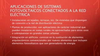 APLICACIONES DE SISTEMAS
FOTOVOLTAICOS CONECTADOS A LA RED
ELÉCTRICA
• Instalaciones en tejados, terrazas, etc. De viviendas que dispongan
de conexión a la red de distribución eléctrica
• Plantas de producción: son aplicaciones de carácter industrial que
pueden instalarse en zonas rurales no aprovechadas para otros usos
o sobrepuestas en grandes zonas urbanas
• Integración en edificios: consiste en la sustitución de elementos
arquitectónicos convencionales por nuevos elementos que incluyen
elementos fotovoltaicos que son generadores de energía
 