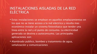 INSTALACIONES AISLADAS DE LA RED
ELÉCTRICA
• Estas instalaciones se emplean en aquellos emplazamientos en
los que no se tiene acceso a la red eléctrica y resulta mas
económico instalar un sistema fotovoltaico que tender una
línea entre la red y el punto de consumo. La electricidad
generada se destina a autoconsumo. Las principales
aplicaciones son:
• Alambrado publico, bombeo y tratamiento de agua,
señalización y comunicaciones
 