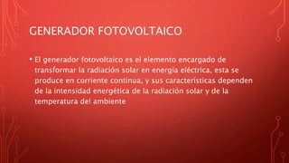 GENERADOR FOTOVOLTAICO
• El generador fotovoltaico es el elemento encargado de
transformar la radiación solar en energía eléctrica, esta se
produce en corriente continua, y sus características dependen
de la intensidad energética de la radiación solar y de la
temperatura del ambiente
 