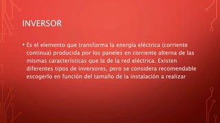 INVERSOR
• Es el elemento que transforma la energía eléctrica (corriente
continua) producida por los paneles en corriente alterna de las
mismas características que la de la red eléctrica. Existen
diferentes tipos de inversores, pero se considera recomendable
escogerlo en función del tamaño de la instalación a realizar
 
