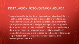 INSTALACIÓN FOTOVOLTAICA AISLADA
• La configuración básica de las instalaciones aisladas de la res
eléctrica esta compuesta por el generador fotovoltaico, un
regulador de carga y una batería. La batería es el elemento
encargado de acumular la energía entregada por los paneles
durante las horas de mayor radiación para su aprovechamiento
durante las horas de trabajo de nula o baja insolación. El
regulador de carga controla la carga de la batería evitando que
se produzcan sobrecargas o descargas excesivas que
disminuyen su vida útil
 
