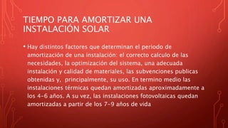 TIEMPO PARA AMORTIZAR UNA
INSTALACIÓN SOLAR
• Hay distintos factores que determinan el periodo de
amortización de una instalación: el correcto calculo de las
necesidades, la optimización del sistema, una adecuada
instalación y calidad de materiales, las subvenciones publicas
obtenidas y, principalmente, su uso. En termino medio las
instalaciones térmicas quedan amortizadas aproximadamente a
los 4-6 años. A su vez, las instalaciones fotovoltaicas quedan
amortizadas a partir de los 7-9 años de vida
 