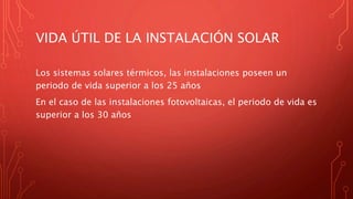 VIDA ÚTIL DE LA INSTALACIÓN SOLAR
Los sistemas solares térmicos, las instalaciones poseen un
periodo de vida superior a los 25 años
En el caso de las instalaciones fotovoltaicas, el periodo de vida es
superior a los 30 años
 