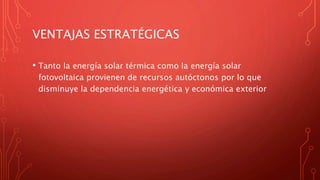 VENTAJAS ESTRATÉGICAS
• Tanto la energía solar térmica como la energía solar
fotovoltaica provienen de recursos autóctonos por lo que
disminuye la dependencia energética y económica exterior
 