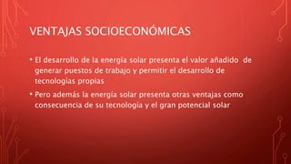 VENTAJAS SOCIOECONÓMICAS
• El desarrollo de la energía solar presenta el valor añadido de
generar puestos de trabajo y permitir el desarrollo de
tecnologías propias
• Pero además la energía solar presenta otras ventajas como
consecuencia de su tecnología y el gran potencial solar
 