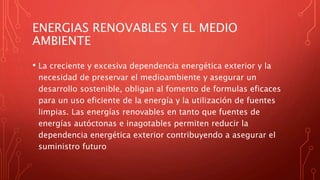 ENERGIAS RENOVABLES Y EL MEDIO
AMBIENTE
• La creciente y excesiva dependencia energética exterior y la
necesidad de preservar el medioambiente y asegurar un
desarrollo sostenible, obligan al fomento de formulas eficaces
para un uso eficiente de la energía y la utilización de fuentes
limpias. Las energías renovables en tanto que fuentes de
energías autóctonas e inagotables permiten reducir la
dependencia energética exterior contribuyendo a asegurar el
suministro futuro
 