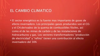 EL CAMBIO CLIMATICO
• El sector energético es la fuente mas importante de gases de
efecto invernadero. Los principales gases producidos son el CO2
y el CH4 derivados de la quema de combustibles fósiles, así
como el de las minas de carbón y de las instalaciones de
hidrocarburos y gas. Los sectores transformadores “producción
de electricidad” y “refino” tienen una contribución al efecto
invernadero del 30%
 