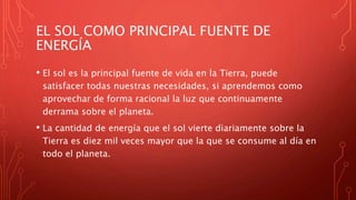 EL SOL COMO PRINCIPAL FUENTE DE
ENERGÍA
• El sol es la principal fuente de vida en la Tierra, puede
satisfacer todas nuestras necesidades, si aprendemos como
aprovechar de forma racional la luz que continuamente
derrama sobre el planeta.
• La cantidad de energía que el sol vierte diariamente sobre la
Tierra es diez mil veces mayor que la que se consume al día en
todo el planeta.
 