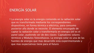 ENERGÍA SOLAR
• La energía solar es la energía contenida en la radiación solar
que es transformada mediante los correspondientes
dispositivos, en forma térmica o eléctrica, para consumo
posterior alla donde se necesite. El elemento encargado de
captar la radiación solar y transformarla en energía útil es el
panel solar, pudiendo ser de dos clases: Captadores solares
térmicos y Módulos fotovoltaicos. La energía solar es una de las
fuentes de energía que mas desarrollo esta experimentando y
que mas expectativas tiene para el futuro
 