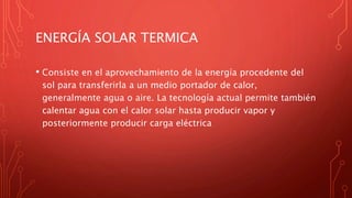 ENERGÍA SOLAR TERMICA
• Consiste en el aprovechamiento de la energía procedente del
sol para transferirla a un medio portador de calor,
generalmente agua o aire. La tecnología actual permite también
calentar agua con el calor solar hasta producir vapor y
posteriormente producir carga eléctrica
 