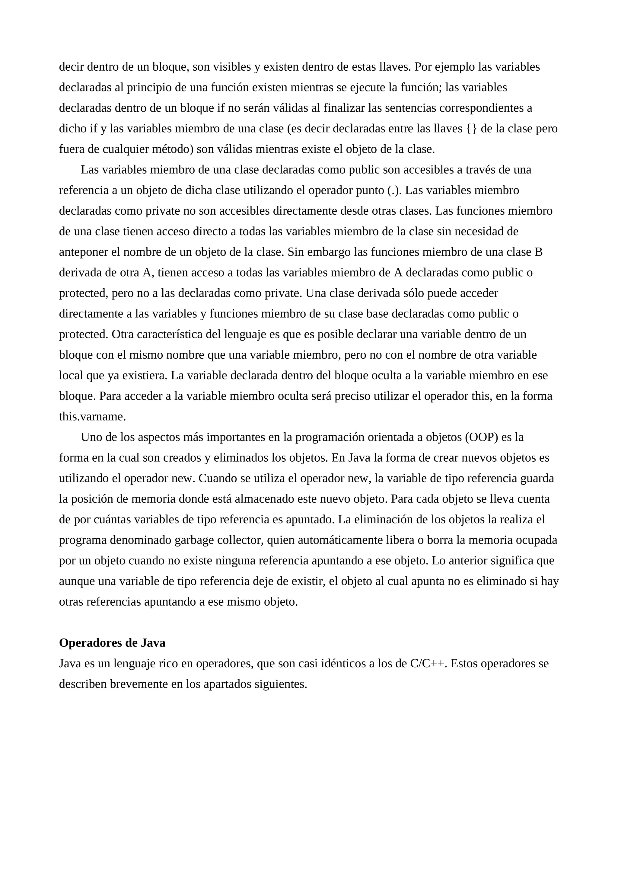 decir dentro de un bloque, son visibles y existen dentro de estas llaves. Por ejemplo las variables
declaradas al principio de una función existen mientras se ejecute la función; las variables
declaradas dentro de un bloque if no serán válidas al finalizar las sentencias correspondientes a
dicho if y las variables miembro de una clase (es decir declaradas entre las llaves {} de la clase pero
fuera de cualquier método) son válidas mientras existe el objeto de la clase.
Las variables miembro de una clase declaradas como public son accesibles a través de una
referencia a un objeto de dicha clase utilizando el operador punto (.). Las variables miembro
declaradas como private no son accesibles directamente desde otras clases. Las funciones miembro
de una clase tienen acceso directo a todas las variables miembro de la clase sin necesidad de
anteponer el nombre de un objeto de la clase. Sin embargo las funciones miembro de una clase B
derivada de otra A, tienen acceso a todas las variables miembro de A declaradas como public o
protected, pero no a las declaradas como private. Una clase derivada sólo puede acceder
directamente a las variables y funciones miembro de su clase base declaradas como public o
protected. Otra característica del lenguaje es que es posible declarar una variable dentro de un
bloque con el mismo nombre que una variable miembro, pero no con el nombre de otra variable
local que ya existiera. La variable declarada dentro del bloque oculta a la variable miembro en ese
bloque. Para acceder a la variable miembro oculta será preciso utilizar el operador this, en la forma
this.varname.
Uno de los aspectos más importantes en la programación orientada a objetos (OOP) es la
forma en la cual son creados y eliminados los objetos. En Java la forma de crear nuevos objetos es
utilizando el operador new. Cuando se utiliza el operador new, la variable de tipo referencia guarda
la posición de memoria donde está almacenado este nuevo objeto. Para cada objeto se lleva cuenta
de por cuántas variables de tipo referencia es apuntado. La eliminación de los objetos la realiza el
programa denominado garbage collector, quien automáticamente libera o borra la memoria ocupada
por un objeto cuando no existe ninguna referencia apuntando a ese objeto. Lo anterior significa que
aunque una variable de tipo referencia deje de existir, el objeto al cual apunta no es eliminado si hay
otras referencias apuntando a ese mismo objeto.
Operadores de Java
Java es un lenguaje rico en operadores, que son casi idénticos a los de C/C++. Estos operadores se
describen brevemente en los apartados siguientes.
 