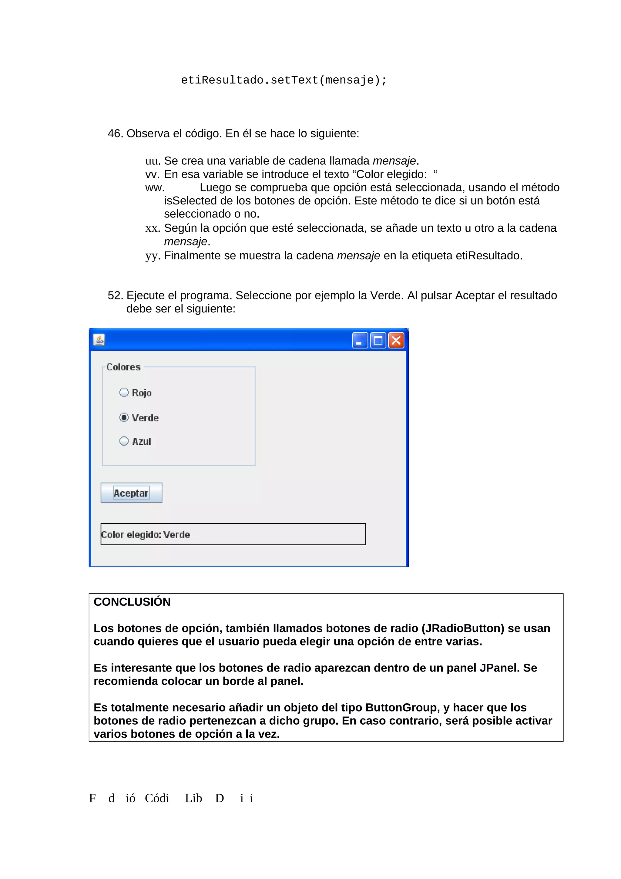etiResultado.setText(mensaje);
46. Observa el código. En él se hace lo siguiente:
uu. Se crea una variable de cadena llamada mensaje.
vv. En esa variable se introduce el texto “Color elegido: “
ww. Luego se comprueba que opción está seleccionada, usando el método
isSelected de los botones de opción. Este método te dice si un botón está
seleccionado o no.
xx. Según la opción que esté seleccionada, se añade un texto u otro a la cadena
mensaje.
yy. Finalmente se muestra la cadena mensaje en la etiqueta etiResultado.
52. Ejecute el programa. Seleccione por ejemplo la Verde. Al pulsar Aceptar el resultado
debe ser el siguiente:
CONCLUSIÓN
Los botones de opción, también llamados botones de radio (JRadioButton) se usan
cuando quieres que el usuario pueda elegir una opción de entre varias.
Es interesante que los botones de radio aparezcan dentro de un panel JPanel. Se
recomienda colocar un borde al panel.
Es totalmente necesario añadir un objeto del tipo ButtonGroup, y hacer que los
botones de radio pertenezcan a dicho grupo. En caso contrario, será posible activar
varios botones de opción a la vez.
F d ió Códi Lib D i i
 