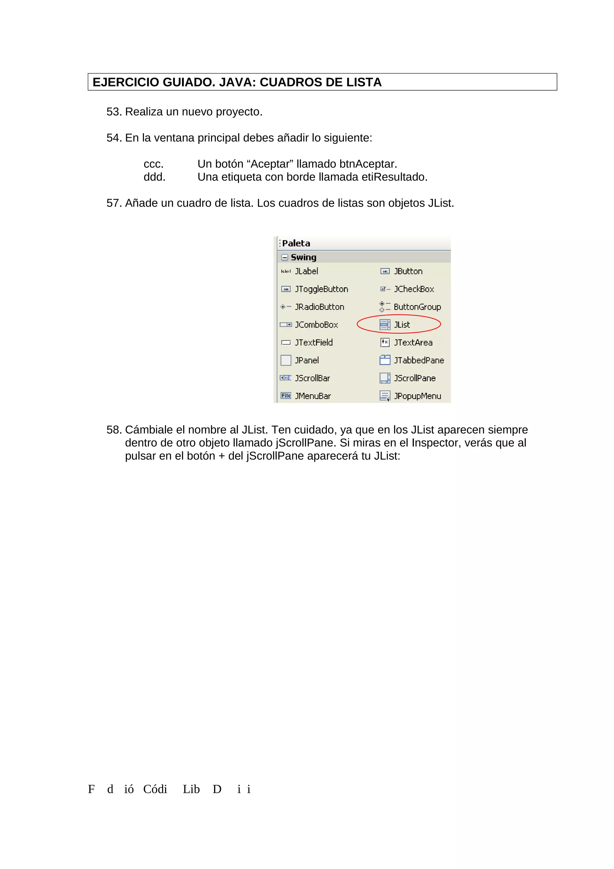 EJERCICIO GUIADO. JAVA: CUADROS DE LISTA
53. Realiza un nuevo proyecto.
54. En la ventana principal debes añadir lo siguiente:
ccc. Un botón “Aceptar” llamado btnAceptar.
ddd. Una etiqueta con borde llamada etiResultado.
57. Añade un cuadro de lista. Los cuadros de listas son objetos JList.
58. Cámbiale el nombre al JList. Ten cuidado, ya que en los JList aparecen siempre
dentro de otro objeto llamado jScrollPane. Si miras en el Inspector, verás que al
pulsar en el botón + del jScrollPane aparecerá tu JList:
F d ió Códi Lib D i i
 