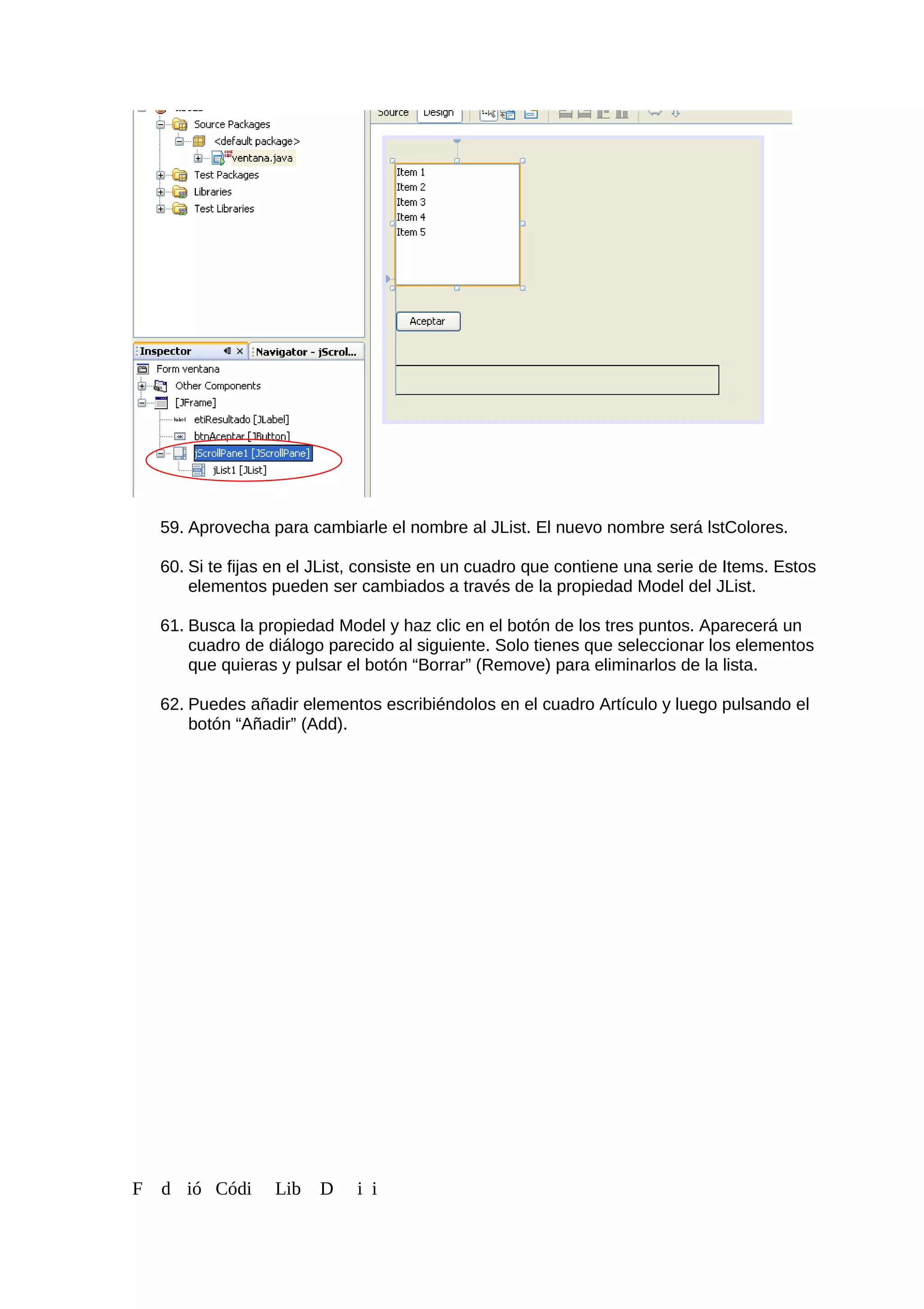 59. Aprovecha para cambiarle el nombre al JList. El nuevo nombre será lstColores.
60. Si te fijas en el JList, consiste en un cuadro que contiene una serie de Items. Estos
elementos pueden ser cambiados a través de la propiedad Model del JList.
61. Busca la propiedad Model y haz clic en el botón de los tres puntos. Aparecerá un
cuadro de diálogo parecido al siguiente. Solo tienes que seleccionar los elementos
que quieras y pulsar el botón “Borrar” (Remove) para eliminarlos de la lista.
62. Puedes añadir elementos escribiéndolos en el cuadro Artículo y luego pulsando el
botón “Añadir” (Add).
F d ió Códi Lib D i i
 