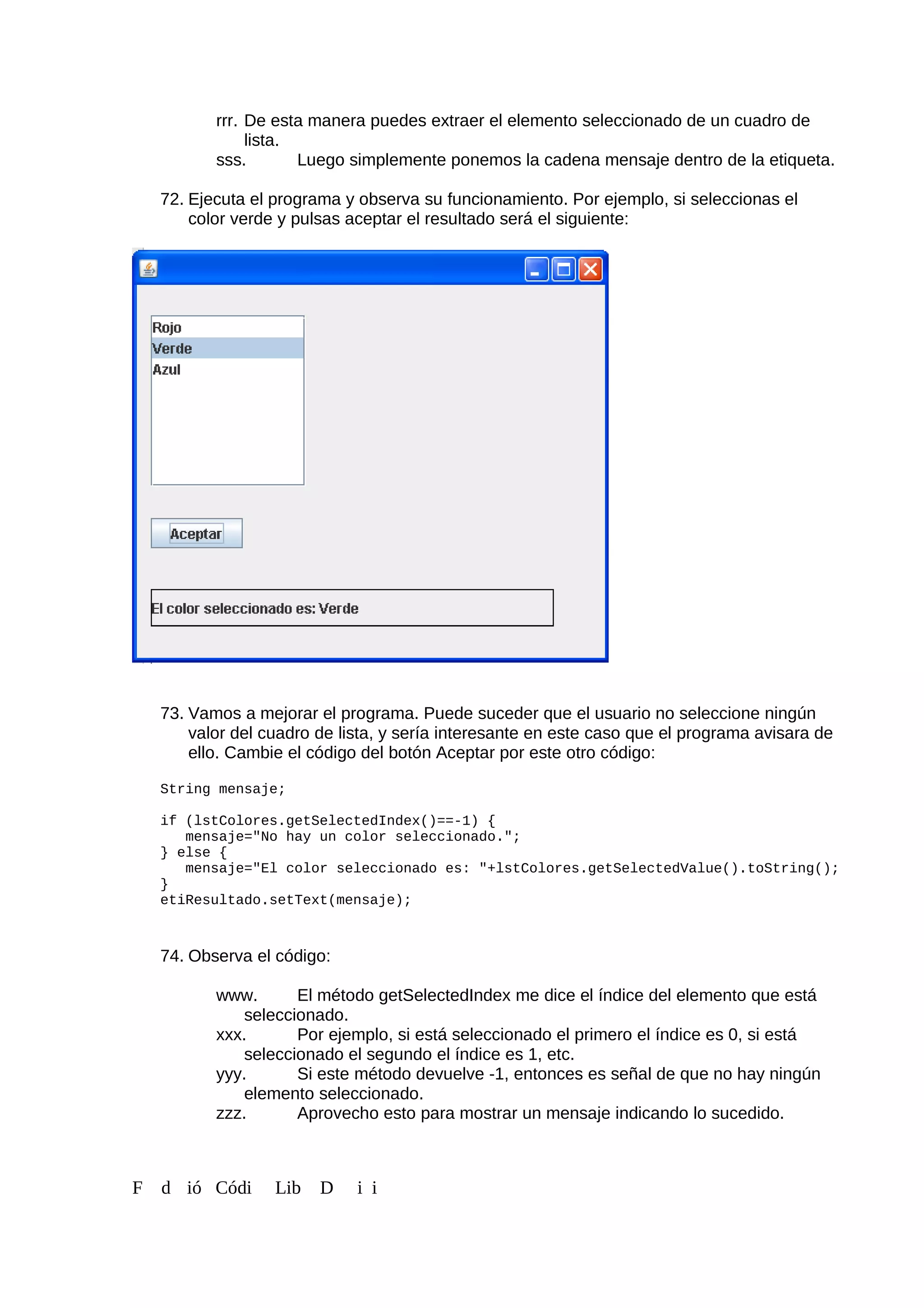 rrr. De esta manera puedes extraer el elemento seleccionado de un cuadro de
lista.
sss. Luego simplemente ponemos la cadena mensaje dentro de la etiqueta.
72. Ejecuta el programa y observa su funcionamiento. Por ejemplo, si seleccionas el
color verde y pulsas aceptar el resultado será el siguiente:
73. Vamos a mejorar el programa. Puede suceder que el usuario no seleccione ningún
valor del cuadro de lista, y sería interesante en este caso que el programa avisara de
ello. Cambie el código del botón Aceptar por este otro código:
String mensaje;
if (lstColores.getSelectedIndex()==-1) {
mensaje="No hay un color seleccionado.";
} else {
mensaje="El color seleccionado es: "+lstColores.getSelectedValue().toString();
}
etiResultado.setText(mensaje);
74. Observa el código:
www. El método getSelectedIndex me dice el índice del elemento que está
seleccionado.
xxx. Por ejemplo, si está seleccionado el primero el índice es 0, si está
seleccionado el segundo el índice es 1, etc.
yyy. Si este método devuelve -1, entonces es señal de que no hay ningún
elemento seleccionado.
zzz. Aprovecho esto para mostrar un mensaje indicando lo sucedido.
F d ió Códi Lib D i i
 