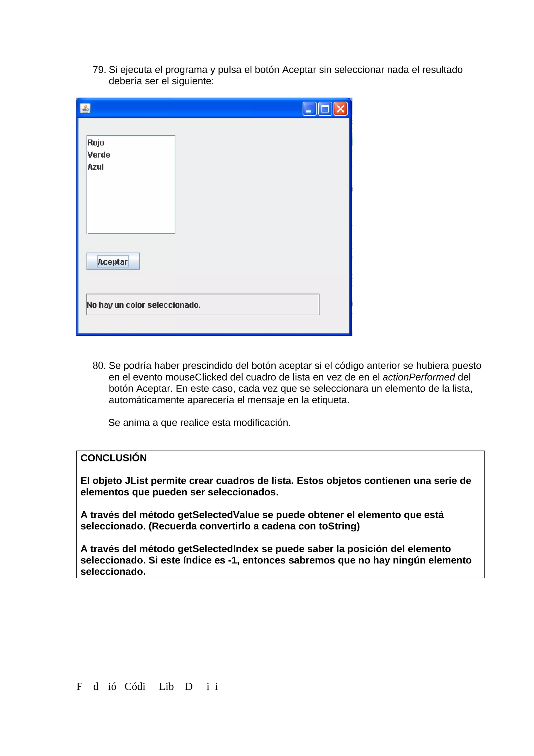 79. Si ejecuta el programa y pulsa el botón Aceptar sin seleccionar nada el resultado
debería ser el siguiente:
80. Se podría haber prescindido del botón aceptar si el código anterior se hubiera puesto
en el evento mouseClicked del cuadro de lista en vez de en el actionPerformed del
botón Aceptar. En este caso, cada vez que se seleccionara un elemento de la lista,
automáticamente aparecería el mensaje en la etiqueta.
Se anima a que realice esta modificación.
CONCLUSIÓN
El objeto JList permite crear cuadros de lista. Estos objetos contienen una serie de
elementos que pueden ser seleccionados.
A través del método getSelectedValue se puede obtener el elemento que está
seleccionado. (Recuerda convertirlo a cadena con toString)
A través del método getSelectedIndex se puede saber la posición del elemento
seleccionado. Si este índice es -1, entonces sabremos que no hay ningún elemento
seleccionado.
F d ió Códi Lib D i i
 
