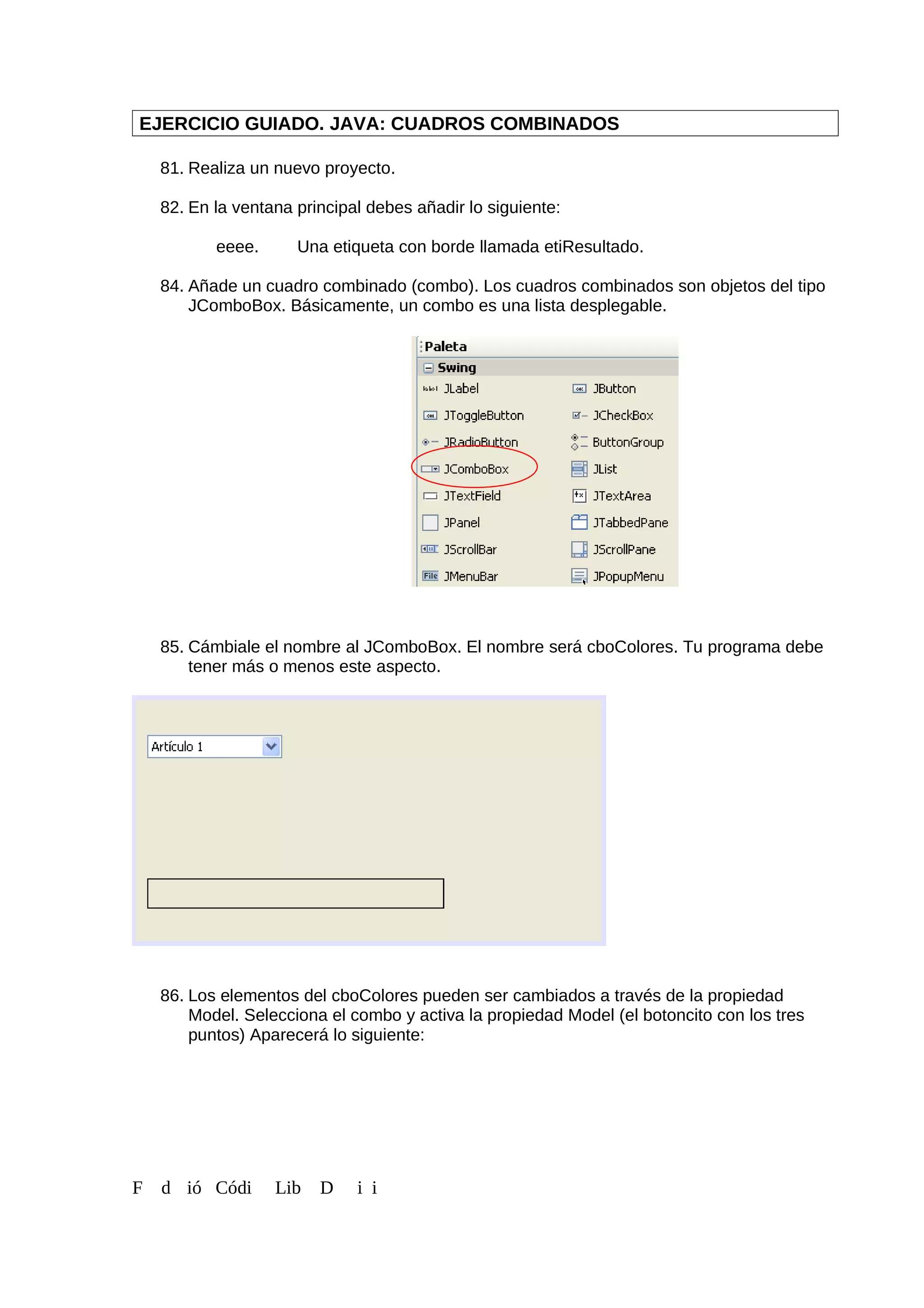 EJERCICIO GUIADO. JAVA: CUADROS COMBINADOS
81. Realiza un nuevo proyecto.
82. En la ventana principal debes añadir lo siguiente:
eeee. Una etiqueta con borde llamada etiResultado.
84. Añade un cuadro combinado (combo). Los cuadros combinados son objetos del tipo
JComboBox. Básicamente, un combo es una lista desplegable.
85. Cámbiale el nombre al JComboBox. El nombre será cboColores. Tu programa debe
tener más o menos este aspecto.
86. Los elementos del cboColores pueden ser cambiados a través de la propiedad
Model. Selecciona el combo y activa la propiedad Model (el botoncito con los tres
puntos) Aparecerá lo siguiente:
F d ió Códi Lib D i i
 